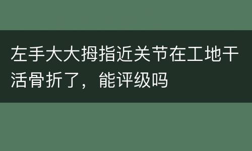 左手大大拇指近关节在工地干活骨折了，能评级吗
