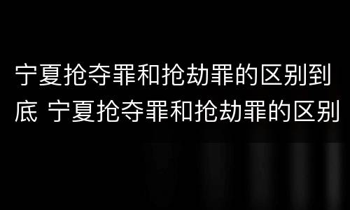 宁夏抢夺罪和抢劫罪的区别到底 宁夏抢夺罪和抢劫罪的区别到底在哪