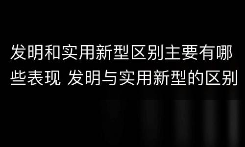 发明和实用新型区别主要有哪些表现 发明与实用新型的区别