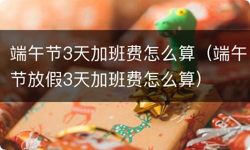 端午节3天加班费怎么算（端午节放假3天加班费怎么算）