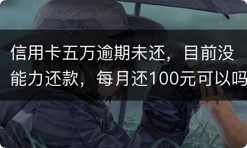 信用卡五万逾期未还，目前没能力还款，每月还100元可以吗