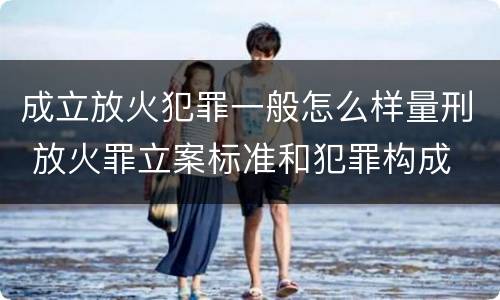 成立放火犯罪一般怎么样量刑 放火罪立案标准和犯罪构成
