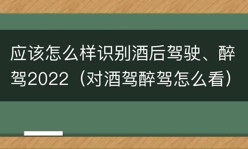 应该怎么样识别酒后驾驶、醉驾2022（对酒驾醉驾怎么看）