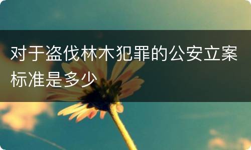 对于盗伐林木犯罪的公安立案标准是多少