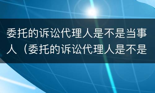 委托的诉讼代理人是不是当事人（委托的诉讼代理人是不是当事人）