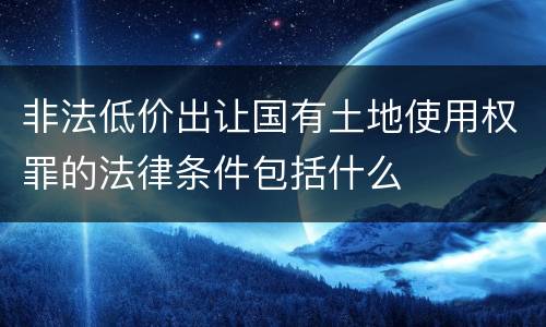 非法低价出让国有土地使用权罪的法律条件包括什么