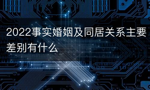 2022事实婚姻及同居关系主要差别有什么