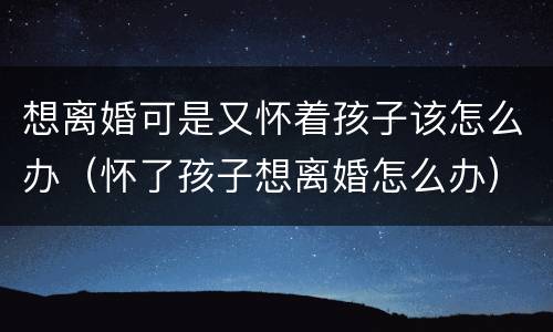 想离婚可是又怀着孩子该怎么办（怀了孩子想离婚怎么办）