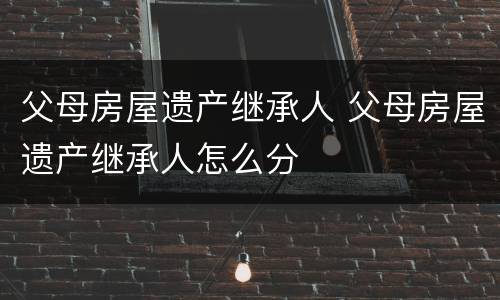 父母房屋遗产继承人 父母房屋遗产继承人怎么分
