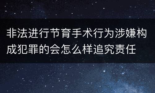 非法进行节育手术行为涉嫌构成犯罪的会怎么样追究责任