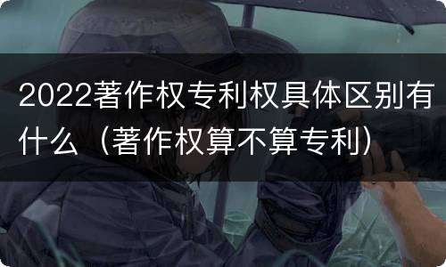 2022著作权专利权具体区别有什么（著作权算不算专利）