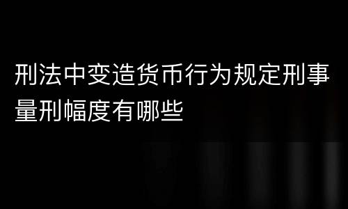 刑法中变造货币行为规定刑事量刑幅度有哪些
