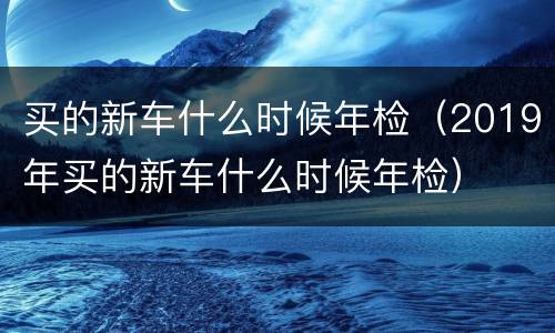 买的新车什么时候年检（2019年买的新车什么时候年检）