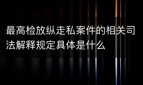 最高检放纵走私案件的相关司法解释规定具体是什么