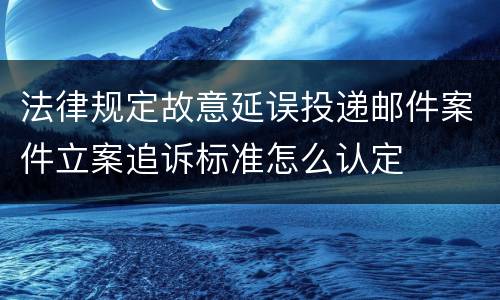 法律规定故意延误投递邮件案件立案追诉标准怎么认定