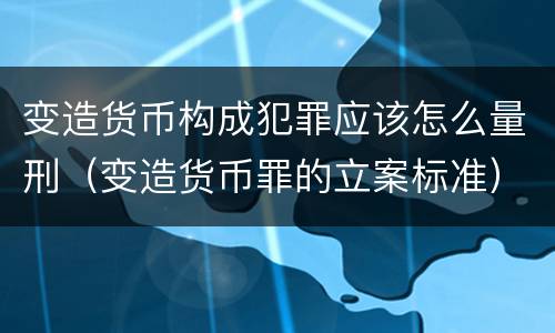 变造货币构成犯罪应该怎么量刑（变造货币罪的立案标准）