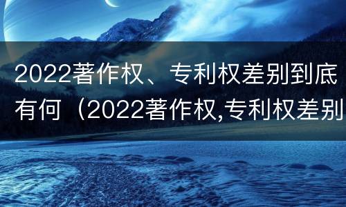 2022著作权、专利权差别到底有何（2022著作权,专利权差别到底有何不同）