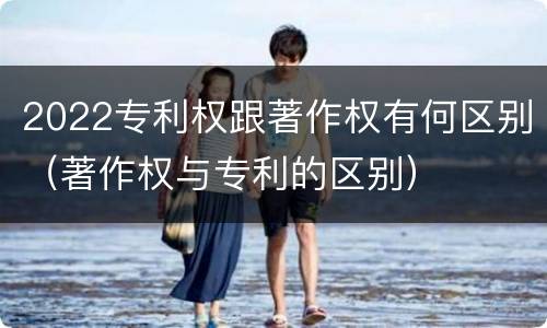 2022专利权跟著作权有何区别（著作权与专利的区别）