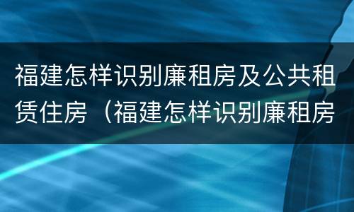 福建怎样识别廉租房及公共租赁住房（福建怎样识别廉租房及公共租赁住房的真假）