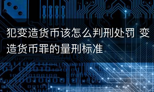 犯变造货币该怎么判刑处罚 变造货币罪的量刑标准