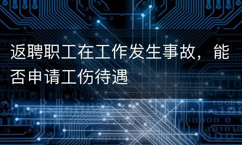 返聘职工在工作发生事故，能否申请工伤待遇