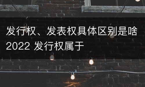 发行权、发表权具体区别是啥2022 发行权属于