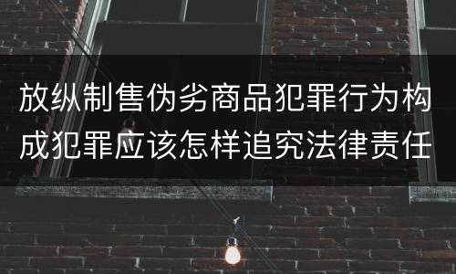 放纵制售伪劣商品犯罪行为构成犯罪应该怎样追究法律责任