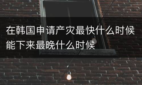 在韩国申请产灾最快什么时候能下来最晚什么时候