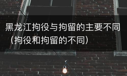黑龙江拘役与拘留的主要不同（拘役和拘留的不同）