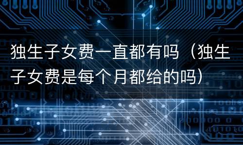 独生子女费一直都有吗（独生子女费是每个月都给的吗）