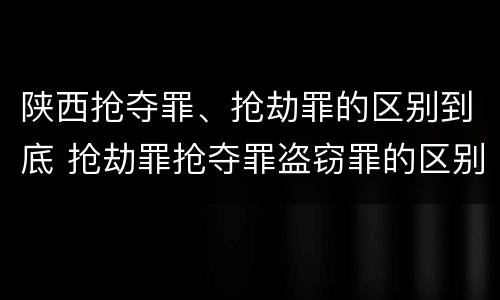 陕西抢夺罪、抢劫罪的区别到底 抢劫罪抢夺罪盗窃罪的区别