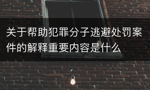 关于帮助犯罪分子逃避处罚案件的解释重要内容是什么