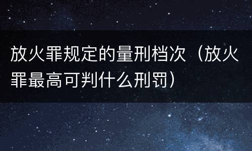 放火罪规定的量刑档次（放火罪最高可判什么刑罚）