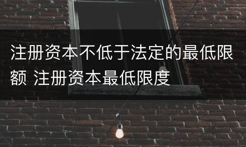 注册资本不低于法定的最低限额 注册资本最低限度