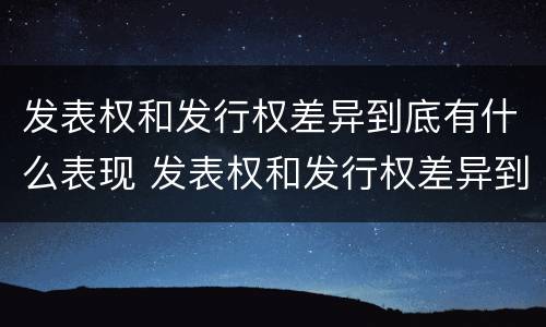 发表权和发行权差异到底有什么表现 发表权和发行权差异到底有什么表现呢