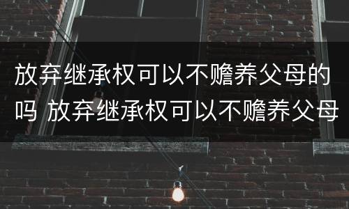 放弃继承权可以不赡养父母的吗 放弃继承权可以不赡养父母的吗法律规定