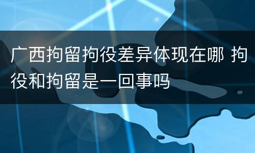 广西拘留拘役差异体现在哪 拘役和拘留是一回事吗