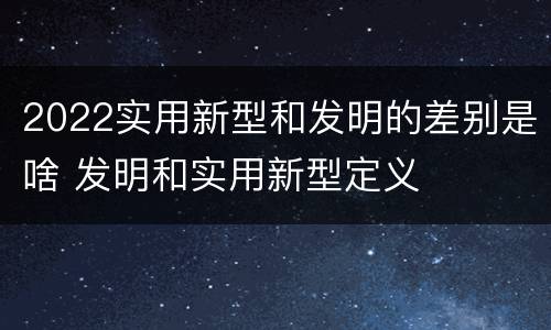 2022实用新型和发明的差别是啥 发明和实用新型定义