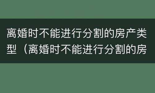 离婚时不能进行分割的房产类型（离婚时不能进行分割的房产类型有哪些）