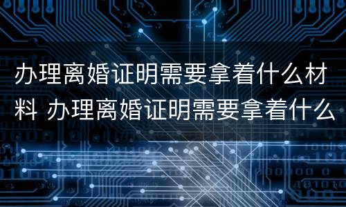 办理离婚证明需要拿着什么材料 办理离婚证明需要拿着什么材料去办理