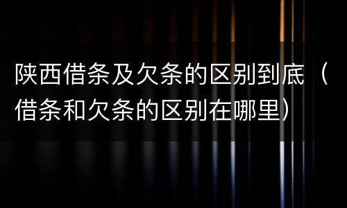 陕西借条及欠条的区别到底（借条和欠条的区别在哪里）