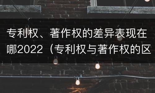 专利权、著作权的差异表现在哪2022（专利权与著作权的区别与联系）
