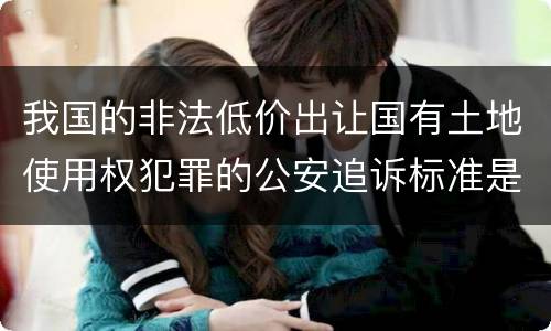 我国的非法低价出让国有土地使用权犯罪的公安追诉标准是怎样的