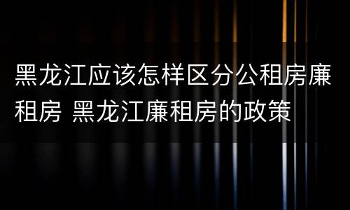 黑龙江应该怎样区分公租房廉租房 黑龙江廉租房的政策