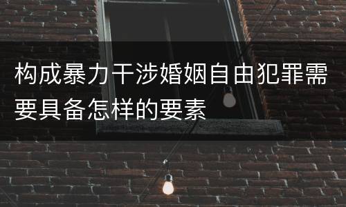 构成暴力干涉婚姻自由犯罪需要具备怎样的要素