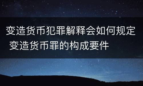 变造货币犯罪解释会如何规定 变造货币罪的构成要件