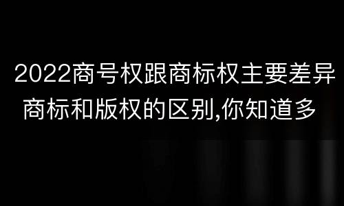 2022商号权跟商标权主要差异 商标和版权的区别,你知道多少?