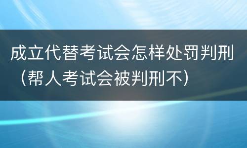 成立代替考试会怎样处罚判刑（帮人考试会被判刑不）