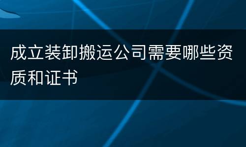 成立装卸搬运公司需要哪些资质和证书