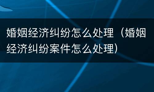 婚姻经济纠纷怎么处理（婚姻经济纠纷案件怎么处理）